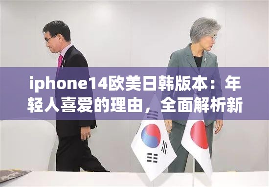 iphone14欧美日韩版本：年轻人喜爱的理由，全面解析新版本优势！